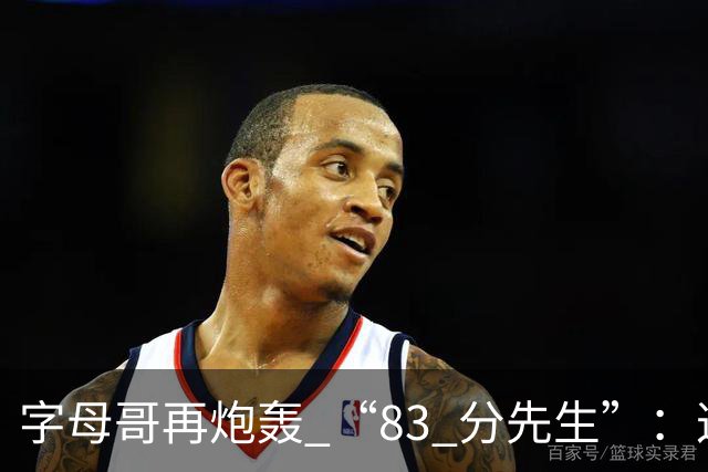 字母哥再炮轰 “83 分先生”：这场球，让我梦回雄鹿单核的日子